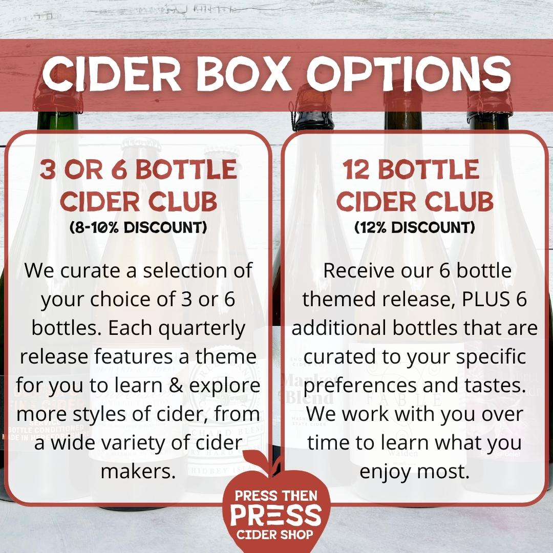 CIDER BOX OPTIONS: 1) 3 or 6 bottle cider club (8 - 10% discount). We curate a selection of your choice of 3 or 6 bottles. Each quarterly release features a theme for you to learn & explore more styles of cider, from a wide variety of cider makers. Option 2) 12 Bottle Cider Club (12% Discount). Receive our 6-bottle themed release, Plus 6 additional bottles that are curated to your specific preferences and tastes. We work with you over time to learn what you enjoy most.